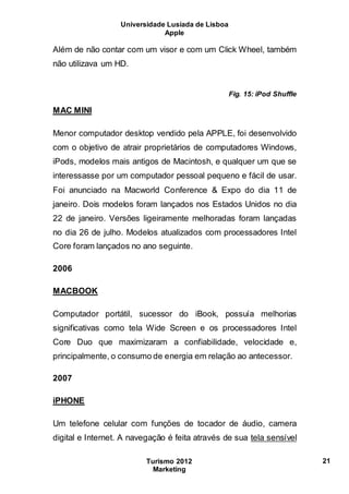Universidade Lusíada de Lisboa
Apple
Turismo 2012
Marketing
21
Além de não contar com um visor e com um Click Wheel, também
não utilizava um HD.
Fig. 15: iPod Shuffle
MAC MINI
Menor computador desktop vendido pela APPLE, foi desenvolvido
com o objetivo de atrair proprietários de computadores Windows,
iPods, modelos mais antigos de Macintosh, e qualquer um que se
interessasse por um computador pessoal pequeno e fácil de usar.
Foi anunciado na Macworld Conference & Expo do dia 11 de
janeiro. Dois modelos foram lançados nos Estados Unidos no dia
22 de janeiro. Versões ligeiramente melhoradas foram lançadas
no dia 26 de julho. Modelos atualizados com processadores Intel
Core foram lançados no ano seguinte.
2006
MACBOOK
Computador portátil, sucessor do iBook, possuía melhorias
significativas como tela Wide Screen e os processadores Intel
Core Duo que maximizaram a confiabilidade, velocidade e,
principalmente, o consumo de energia em relação ao antecessor.
2007
iPHONE
Um telefone celular com funções de tocador de áudio, camera
digital e Internet. A navegação é feita através de sua tela sensível
 
