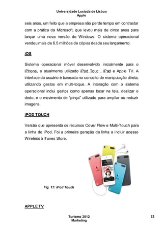 Universidade Lusíada de Lisboa
Apple
Turismo 2012
Marketing
23
seis anos, um feito que a empresa não perde tempo em contrastar
com a prática da Microsoft, que levou mais de cinco anos para
lançar uma nova versão do Windows. O sistema operacional
vendeu mais de 6.5 milhões de cópias desde seulançamento.
iOS
Sistema operacional móvel desenvolvido inicialmente para o
iPhone, e atualmente utilizado iPod Touc , iPad e Apple TV. A
interface do usuário é baseada no conceito de manipulação direta,
utilizando gestos em multi-toque. A interação com o sistema
operacional inclui gestos como apenas tocar na tela, deslizar o
dedo, e o movimento de “pinça” utilizado para ampliar ou reduzir
imagens.
iPOD TOUCH
Versão que apresenta os recursos Cover Flow e Multi-Touch para
a linha do iPod. Foi a primeira geração da linha a incluir acesso
Wireless à iTunes Store.
Fig. 17: iPod Touch
APPLE TV
 