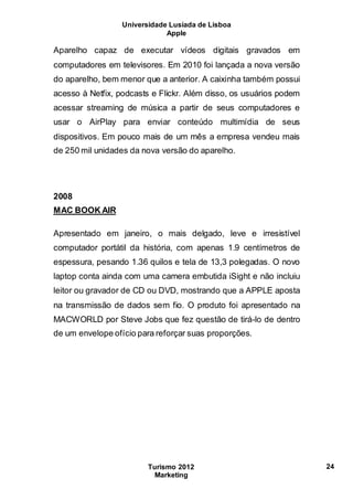Universidade Lusíada de Lisboa
Apple
Turismo 2012
Marketing
24
Aparelho capaz de executar vídeos digitais gravados em
computadores em televisores. Em 2010 foi lançada a nova versão
do aparelho, bem menor que a anterior. A caixinha também possui
acesso à Netfix, podcasts e Flickr. Além disso, os usuários podem
acessar streaming de música a partir de seus computadores e
usar o AirPlay para enviar conteúdo multimídia de seus
dispositivos. Em pouco mais de um mês a empresa vendeu mais
de 250 mil unidades da nova versão do aparelho.
2008
MAC BOOK AIR
Apresentado em janeiro, o mais delgado, leve e irresistível
computador portátil da história, com apenas 1.9 centímetros de
espessura, pesando 1.36 quilos e tela de 13,3 polegadas. O novo
laptop conta ainda com uma camera embutida iSight e não incluiu
leitor ou gravador de CD ou DVD, mostrando que a APPLE aposta
na transmissão de dados sem fio. O produto foi apresentado na
MACWORLD por Steve Jobs que fez questão de tirá-lo de dentro
de um envelope ofício para reforçar suas proporções.
 