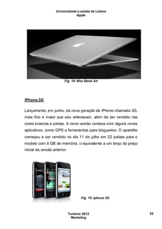 Universidade Lusíada de Lisboa
Apple
Turismo 2012
Marketing
25
Fig. 18: Mac Book Air
iPhone 3G
Lançamento, em junho, da nova geração de iPhone chamada 3G,
mais fino e maior que seu antecessor, além de ser vendido nas
cores brancas e pretas. A nova versão contava com alguns novos
aplicativos, como GPS e ferramentas para blogueiros. O aparelho
começou a ser vendido no dia 11 de julho em 22 países para o
modelo com 8 GB de memória, o equivalente a um terço do preço
inicial da versão anterior.
Fig. 19: Iphone 3G
 