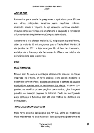 Universidade Lusíada de Lisboa
Apple
Turismo 2012
Marketing
26
APP STORE
Loja online para venda de programas e aplicativos para iPhone
em várias categorias, incluindo jogos, negócios, notícias,
desporto, saúde e viagens. A loja alcançou sucesso imediato,
impulsionando as vendas do smartphone e ajudando a remodelar
a forma de distribuição de conteúdo para telemóveis.
Atualmente a loja oferece mais de 300 mil programas para iPhone,
além de mais de 40 mil programas para o Tablet iPad. No dia 22
de janeiro de 2011 a loja alcançou 10 bilhões de downloads,
enfatizando a liderança da fabricante do iPhone na batalha de
software online para telemóveis.
2009
MAGIC MOUSE
Mouse sem fio com a tecnologia inteiramente sensível ao toque
inspirado no iPhone. O novo produto, com design moderno e
superfície sem emendas, dispensa os botões e permite ao usuário
manipulá-lo apenas com o movimento dos dedos. Apenas com
gestos, os usuários podem paginar documentos, girar imagens
grandes ou avançar páginas da Internet. Pode ser configurado
para canhotos e funciona com até dez metros de distância do
computador.
MAC OS X SNOW LEOPARD
Mais novo sistema operacional da APPLE. Entre as mudanças
mais importantes no sistema estão: transição para a plataforma de
 