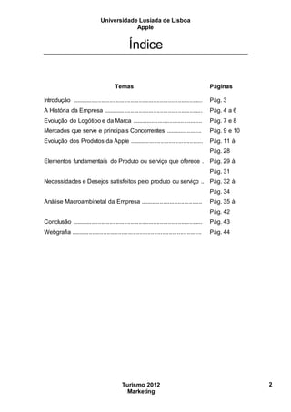 Universidade Lusíada de Lisboa
Apple
Turismo 2012
Marketing
2
Índice
Temas Páginas
Introdução ................................................................................ Pág. 3
A História da Empresa ............................................................. Pág. 4 a 6
Evolução do Logótipo e da Marca ........................................... Pág. 7 e 8
Mercados que serve e principais Concorrentes ...................... Pág. 9 e 10
Evolução dos Produtos da Apple ............................................. Pág. 11 à
Pág. 28
Elementos fundamentais do Produto ou serviço que oferece . Pág. 29 à
Pág. 31
Necessidades e Desejos satisfeitos pelo produto ou serviço .. Pág. 32 à
Pág. 34
Análise Macroambinetal da Empresa ...................................... Pág. 35 à
Pág. 42
Conclusão ................................................................................ Pág. 43
Webgrafia ................................................................................ Pág. 44
 