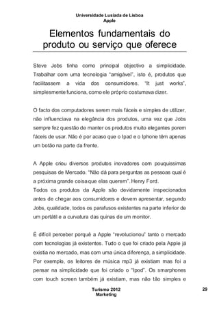 Universidade Lusíada de Lisboa
Apple
Turismo 2012
Marketing
29
Elementos fundamentais do
produto ou serviço que oferece
Steve Jobs tinha como principal objectivo a simplicidade.
Trabalhar com uma tecnologia “amigável”, isto é, produtos que
facilitassem a vida dos consumidores. “It just works”,
simplesmente funciona, como ele próprio costumava dizer.
O facto dos computadores serem mais fáceis e simples de utilizer,
não influenciava na elegância dos produtos, uma vez que Jobs
sempre fez questão de manter os produtos muito elegantes porem
fáceis de usar. Não é por acaso que o Ipad e o Iphone têm apenas
um botão na parte da frente.
A Apple criou diversos produtos inovadores com pouquissimas
pesquisas de Mercado. “Não dá para perguntas as pessoas qual é
a próxima grande coisaque elas querem”.Henry Ford.
Todos os produtos da Apple são devidamente inspecionados
antes de chegar aos consumidores e devem apresentar, segundo
Jobs, qualidade, todos os parafusos existentes na parte inferior de
um portátil e a curvatura das quinas de um monitor.
É difícil perceber porquê a Apple “revolucionou” tanto o mercado
com tecnologias já existentes. Tudo o que foi criado pela Apple já
existia no mercado, mas com uma única diferença, a simplicidade.
Por exemplo, os leitores de música mp3 já existiam mas foi a
pensar na simplicidade que foi criado o “Ipod”. Os smarphones
com touch screen também já existiam, mas não tão simples e
 