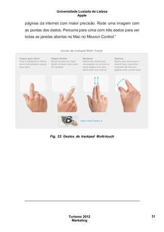 Universidade Lusíada de Lisboa
Apple
Turismo 2012
Marketing
31
páginas da internet com maior precisão. Rode uma imagem com
as pontas dos dedos. Percorra para cima com três dedos para ver
todas as janelas abertas no Mac no Mission Control.”
Fig. 22: Gestos do trackpad Multi-touch
 