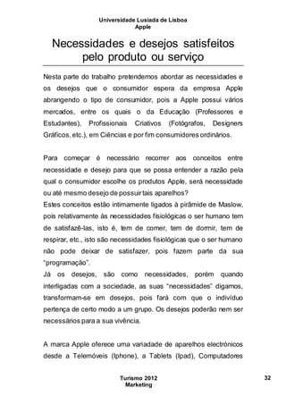 Universidade Lusíada de Lisboa
Apple
Turismo 2012
Marketing
32
Necessidades e desejos satisfeitos
pelo produto ou serviço
Nesta parte do trabalho pretendemos abordar as necessidades e
os desejos que o consumidor espera da empresa Apple
abrangendo o tipo de consumidor, pois a Apple possui vários
mercados, entre os quais o da Educação (Professores e
Estudantes), Profissionais Criativos (Fotógrafos, Designers
Gráficos,etc.), em Ciências e por fim consumidores ordinários.
Para começar é necessário recorrer aos conceitos entre
necessidade e desejo para que se possa entender a razão pela
qual o consumidor escolhe os produtos Apple, será necessidade
ou até mesmo desejo de possuirtais aparelhos?
Estes conceitos estão intimamente ligados à pirâmide de Maslow,
pois relativamente às necessidades fisiológicas o ser humano tem
de satisfazê-las, isto é, tem de comer, tem de dormir, tem de
respirar, etc., isto são necessidades fisiológicas que o ser humano
não pode deixar de satisfazer, pois fazem parte da sua
“programação”.
Já os desejos, são como necessidades, porém quando
interligadas com a sociedade, as suas “necessidades” digamos,
transformam-se em desejos, pois fará com que o indivíduo
pertença de certo modo a um grupo. Os desejos poderão nem ser
necessários para a sua vivência.
A marca Apple oferece uma variadade de aparelhos electrónicos
desde a Telemóveis (Iphone), a Tablets (Ipad), Computadores
 