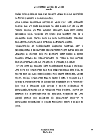 Universidade Lusíada de Lisboa
Apple
Turismo 2012
Marketing
34
ajudar estas pessoas para que possam utilizar os seus aparelhos
de forma igualitária e sem exclusões.
Uma dessas aplicações nomeia-se VoiceOver. Esta aplicação
permite que um texto projectado no Mac possa ser lido ou até
mesmo escrito. Os Mac também possuem, para além destas
aplicações úteis, teclados em braille que facilitam não só a
interacção entre alunos com ou sem necessidades especiais
como também melhoram o ambiente de trabalho destes.
Relativamente às necessidades especiais auditivas, com a
aplicação Ichat o consumidor poderá interagir com outras pessoas
utilizando a internet, que lhe permitirá estar ligado a outras
pessoas através de videochamadas de modo a que consiga
comunicar através da sua linguagem, a linguagem gestual.
Por fim, para as pessoas com necessidades físicas e motoras,
uma série de ferramentas são lhes proporcionadas para que, de
acordo com as suas necessidades lhes sejam satisfeitas. Sendo
assim, destas ferramentas fazem parte: o rato, o teclado ou o
trackpad. Relativamente às aplicações destacam-se o Automator
que visa a gravação das tarefas a serem efectuadas no
computador, tornando a sua realização mais eficiente. Inkwell, um
software de reconhecimento de caligrafia, necessita de uma
tablete gráfica que possibilita ao consumidor escrever no
computador substituindo o teclado facilitando assim a edição de
texto.
 