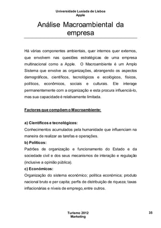 Universidade Lusíada de Lisboa
Apple
Turismo 2012
Marketing
35
Análise Macroambiental da
empresa
Há várias componentes ambientais, quer internos quer externos,
que envolvem nas questões estratégicas de uma empresa
multinacional como a Apple. O Macroambiente é um Amplo
Sistema que envolve as organizações, abrangendo os aspectos
demográficos, científicos, tecnológicos e ecológicos, físicos,
políticos, econômicos, sociais e culturais. Ele interage
permanentemente com a organização e esta procura influenciá-lo,
mas sua capacidade é relativamente limitada.
Factores que compõem o Macroambiente:
a) Científicos e tecnológicos:
Conhecimentos acumulados pela humanidade que influenciam na
maneira de realizar as tarefas e operações.
b) Políticos:
Padrões de organização e funcionamento do Estado e da
sociedade civil e dos seus mecanismos de interação e regulação
(inclusive a opinião pública).
c) Económicos:
Organização do sistema económico; política económica; produto
nacional bruto e per capita; perfis de distribuição de riqueza; taxas
inflacionárias e níveis de emprego,entre outros.
 