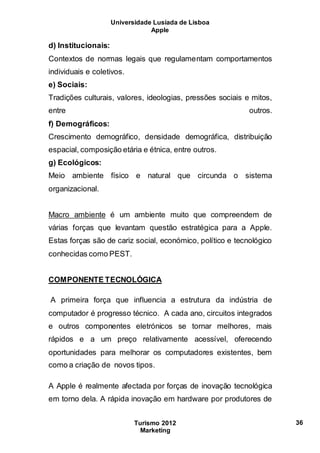 Universidade Lusíada de Lisboa
Apple
Turismo 2012
Marketing
36
d) Institucionais:
Contextos de normas legais que regulamentam comportamentos
individuais e coletivos.
e) Sociais:
Tradições culturais, valores, ideologias, pressões sociais e mitos,
entre outros.
f) Demográficos:
Crescimento demográfico, densidade demográfica, distribuição
espacial, composição etária e étnica, entre outros.
g) Ecológicos:
Meio ambiente físico e natural que circunda o sistema
organizacional.
Macro ambiente é um ambiente muito que compreendem de
várias forças que levantam questão estratégica para a Apple.
Estas forças são de cariz social, económico, político e tecnológico
conhecidas como PEST.
COMPONENTE TECNOLÓGICA
A primeira força que influencia a estrutura da indústria de
computador é progresso técnico. A cada ano, circuitos integrados
e outros componentes eletrónicos se tornar melhores, mais
rápidos e a um preço relativamente acessível, oferecendo
oportunidades para melhorar os computadores existentes, bem
como a criação de novos tipos.
A Apple é realmente afectada por forças de inovação tecnológica
em torno dela. A rápida inovação em hardware por produtores de
 