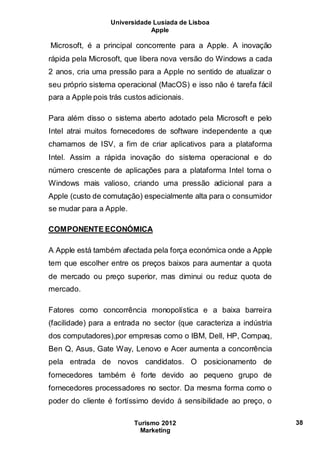 Universidade Lusíada de Lisboa
Apple
Turismo 2012
Marketing
38
Microsoft, é a principal concorrente para a Apple. A inovação
rápida pela Microsoft, que libera nova versão do Windows a cada
2 anos, cria uma pressão para a Apple no sentido de atualizar o
seu próprio sistema operacional (MacOS) e isso não é tarefa fácil
para a Apple pois trás custos adicionais.
Para além disso o sistema aberto adotado pela Microsoft e pelo
Intel atrai muitos fornecedores de software independente a que
chamamos de ISV, a fim de criar aplicativos para a plataforma
Intel. Assim a rápida inovação do sistema operacional e do
número crescente de aplicações para a plataforma Intel torna o
Windows mais valioso, criando uma pressão adicional para a
Apple (custo de comutação) especialmente alta para o consumidor
se mudar para a Apple.
COMPONENTE ECONÓMICA
A Apple está também afectada pela força económica onde a Apple
tem que escolher entre os preços baixos para aumentar a quota
de mercado ou preço superior, mas diminui ou reduz quota de
mercado.
Fatores como concorrência monopolística e a baixa barreira
(facilidade) para a entrada no sector (que caracteriza a indústria
dos computadores),por empresas como o IBM, Dell, HP, Compaq,
Ben Q, Asus, Gate Way, Lenovo e Acer aumenta a concorrência
pela entrada de novos candidatos. O posicionamento de
fornecedores também é forte devido ao pequeno grupo de
fornecedores processadores no sector. Da mesma forma como o
poder do cliente é fortíssimo devido á sensibilidade ao preço, o
 
