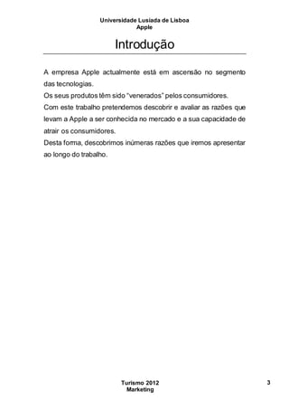Universidade Lusíada de Lisboa
Apple
Turismo 2012
Marketing
3
Introdução
A empresa Apple actualmente está em ascensão no segmento
das tecnologias.
Os seus produtos têm sido “venerados” pelos consumidores.
Com este trabalho pretendemos descobrir e avaliar as razões que
levam a Apple a ser conhecida no mercado e a sua capacidade de
atrair os consumidores.
Desta forma, descobrimos inúmeras razões que iremos apresentar
ao longo do trabalho.
 