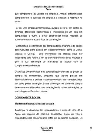 Universidade Lusíada de Lisboa
Apple
Turismo 2012
Marketing
39
que compromete as vendas da empresa. Ambas características
comprometem o sucesso da empresa e chegam a restringir no
lucro.
Por ser uma empresa internacional, a Apple deve ter em contas as
diversas diferenças económicas e financeiras de um país em
comparação a outro, e tentar estabelecer novas medidas de
acordo com as características de cada nação.
Há tendência de demanda por computadores migrando de países
desenvolvidos para países em desenvolvimento como a China,
Malásia e Coreia. Este movimento de procura deve ser
respondido pela Apple, a fim de gerenciar melhor seus recursos e
gerir a sua estratégia de marketing de acordo com as
componentesambientais
Os países desenvolvidos são caracterizados por alta do poder de
compra do consumidor, enquanto que alguns países em
desenvolvimento e países subdesenvolvidos são caracterizados
por baixo poder aquisição .Essas diferenças no poder de compra
devem ser considerados para adaptação de novas estratégias de
marketing em diferentes países.
COMPONENTE SOCIAL
Mudançadinâmicade estilo de vida
Mudança na dinâmica das necessidades e estilo de vida dá a
Apple um impulso de contínua adaptação. Estilo de vida e
necessidade dos consumidores estão em constante mudança. Os
 
