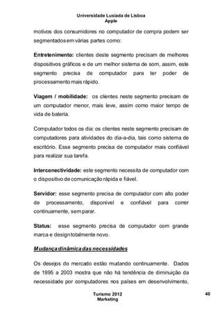 Universidade Lusíada de Lisboa
Apple
Turismo 2012
Marketing
40
motivos dos consumidores no computador de compra podem ser
segmentadosem várias partes como:
Entretenimento: clientes deste segmento precisam de melhores
dispositivos gráficos e de um melhor sistema de som, assim, este
segmento precisa de computador para ter poder de
processamento mais rápido.
Viagem / mobilidade: os clientes neste segmento precisam de
um computador menor, mais leve, assim como maior tempo de
vida de bateria.
Computador todos os dia: os clientes neste segmento precisam de
computadores para atividades do dia-a-dia, tais como sistema de
escritório. Esse segmento precisa de computador mais confiável
para realizar sua tarefa.
Interconectividade: este segmento necessita de computador com
o dispositivo de comunicação rápida e fiável.
Servidor: esse segmento precisa de computador com alto poder
de processamento, disponível e confiável para correr
continuamente, sem parar.
Status: esse segmento precisa de computador com grande
marca e designtotalmente novo.
Mudançadinâmicadas necessidades
Os desejos do mercado estão mudando continuamente. Dados
de 1995 a 2003 mostra que não há tendência de diminuição da
necessidade por computadores nos países em desenvolvimento,
 