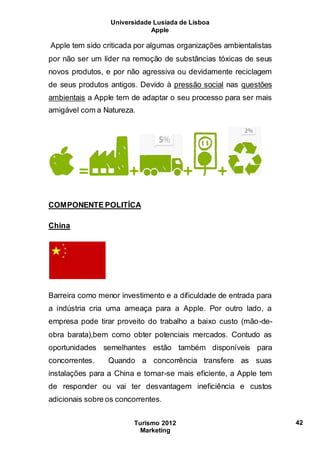 Universidade Lusíada de Lisboa
Apple
Turismo 2012
Marketing
42
Apple tem sido criticada por algumas organizações ambientalistas
por não ser um líder na remoção de substâncias tóxicas de seus
novos produtos, e por não agressiva ou devidamente reciclagem
de seus produtos antigos. Devido à pressão social nas questões
ambientais a Apple tem de adaptar o seu processo para ser mais
amigável com a Natureza.
COMPONENTE POLITÍCA
China
Barreira como menor investimento e a dificuldade de entrada para
a indústria cria uma ameaça para a Apple. Por outro lado, a
empresa pode tirar proveito do trabalho a baixo custo (mão-de-
obra barata),bem como obter potenciais mercados. Contudo as
oportunidades semelhantes estão também disponíveis para
concorrentes. Quando a concorrência transfere as suas
instalações para a China e tornar-se mais eficiente, a Apple tem
de responder ou vai ter desvantagem ineficiência e custos
adicionais sobre os concorrentes.
 
