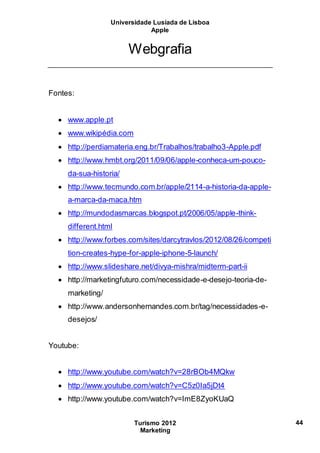 Universidade Lusíada de Lisboa
Apple
Turismo 2012
Marketing
44
Webgrafia
Fontes:
 www.apple.pt
 www.wikipédia.com
 http://perdiamateria.eng.br/Trabalhos/trabalho3-Apple.pdf
 http://www.hmbt.org/2011/09/06/apple-conheca-um-pouco-
da-sua-historia/
 http://www.tecmundo.com.br/apple/2114-a-historia-da-apple-
a-marca-da-maca.htm
 http://mundodasmarcas.blogspot.pt/2006/05/apple-think-
different.html
 http://www.forbes.com/sites/darcytravlos/2012/08/26/competi
tion-creates-hype-for-apple-iphone-5-launch/
 http://www.slideshare.net/divya-mishra/midterm-part-ii
 http://marketingfuturo.com/necessidade-e-desejo-teoria-de-
marketing/
 http://www.andersonhernandes.com.br/tag/necessidades-e-
desejos/
Youtube:
 http://www.youtube.com/watch?v=28rBOb4MQkw
 http://www.youtube.com/watch?v=C5z0Ia5jDt4
 http://www.youtube.com/watch?v=ImE8ZyoKUaQ
 