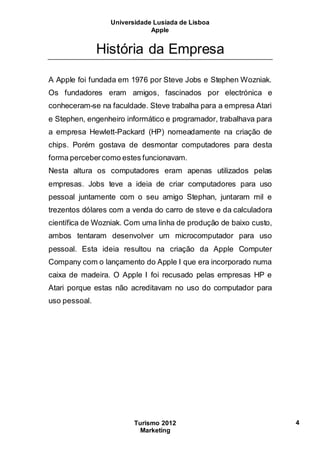 Universidade Lusíada de Lisboa
Apple
Turismo 2012
Marketing
4
História da Empresa
A Apple foi fundada em 1976 por Steve Jobs e Stephen Wozniak.
Os fundadores eram amigos, fascinados por electrónica e
conheceram-se na faculdade. Steve trabalha para a empresa Atari
e Stephen, engenheiro informático e programador, trabalhava para
a empresa Hewlett-Packard (HP) nomeadamente na criação de
chips. Porém gostava de desmontar computadores para desta
forma percebercomo estes funcionavam.
Nesta altura os computadores eram apenas utilizados pelas
empresas. Jobs teve a ideia de criar computadores para uso
pessoal juntamente com o seu amigo Stephan, juntaram mil e
trezentos dólares com a venda do carro de steve e da calculadora
científica de Wozniak. Com uma linha de produção de baixo custo,
ambos tentaram desenvolver um microcomputador para uso
pessoal. Esta ideia resultou na criação da Apple Computer
Company com o lançamento do Apple I que era incorporado numa
caixa de madeira. O Apple I foi recusado pelas empresas HP e
Atari porque estas não acreditavam no uso do computador para
uso pessoal.
 