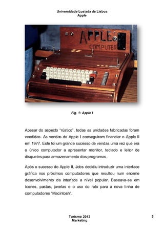 Universidade Lusíada de Lisboa
Apple
Turismo 2012
Marketing
5
Fig. 1: Apple I
Apesar do aspecto “rústico”, todas as unidades fabricadas foram
vendidas. As vendas do Apple I conseguiram financiar o Apple II
em 1977. Este foi um grande sucesso de vendas uma vez que era
o único computador a apresentar monitor, teclado e leitor de
disquetes para armazenamento dos programas.
Após o sucesso do Apple II, Jobs decidiu introduzir uma interface
gráfica nos próximos computadores que resultou num enorme
desenvolvimento da interface a nível popular. Baseava-se em
ícones, pastas, janelas e o uso do rato para a nova linha de
computadores “Macintosh“.
 