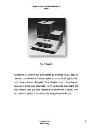 Universidade Lusíada de Lisboa
Apple
Turismo 2012
Marketing
6
Fig. 2: Apple II
Apesar de ter sido um dos fundadores da empresa Apple, Jobs foi
demitido por discórdias internas. Após a sua saída da Apple, criou
uma nova empresa chamada “Pixar Studios” que obteve imenso
sucesso e ainda outra chamada “Next”, comprada pela Apple dez
anos depois para que jobs regressasse novamente à Apple, uma
vez que esta estava num períodode estagnação de vendas.
 