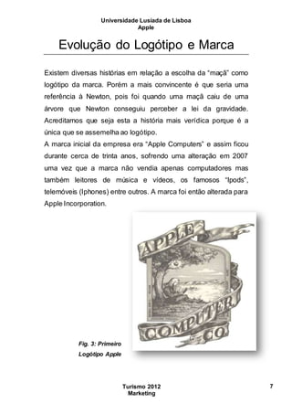Universidade Lusíada de Lisboa
Apple
Turismo 2012
Marketing
7
Evolução do Logótipo e Marca
Existem diversas histórias em relação a escolha da “maçã” como
logótipo da marca. Porém a mais convincente é que seria uma
referência à Newton, pois foi quando uma maçã caiu de uma
árvore que Newton conseguiu perceber a lei da gravidade.
Acreditamos que seja esta a história mais verídica porque é a
única que se assemelha ao logótipo.
A marca inicial da empresa era “Apple Computers” e assim ficou
durante cerca de trinta anos, sofrendo uma alteração em 2007
uma vez que a marca não vendia apenas computadores mas
também leitores de música e vídeos, os famosos “Ipods”,
telemóveis (Iphones) entre outros. A marca foi então alterada para
Apple Incorporation.
Fig. 3: Primeiro
Logótipo Apple
 