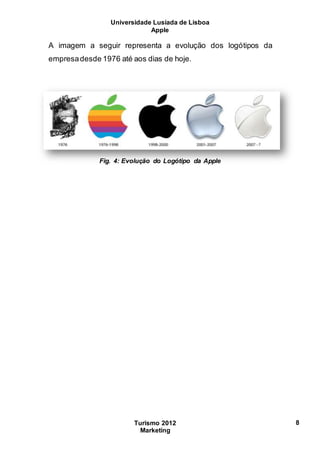Universidade Lusíada de Lisboa
Apple
Turismo 2012
Marketing
8
A imagem a seguir representa a evolução dos logótipos da
empresadesde 1976 até aos dias de hoje.
Fig. 4: Evolução do Logótipo da Apple
 