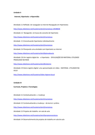 Unidade II

 Internet, Hipertexto e Hipermídia



Atividade 2.1 Reflexão de navegação na Internet-Navegação em Hipertextos

http://www.slideshare.net/luizateira/ativ21marialuiza-14548658

Atividade 2.2 Navegando em busca do conceito de hipertexto

http://www.slideshare.net/luizateira/ativ22marialuiza

Atividade 2.3 Conceituando hipertextos individualmente

http://www.slideshare.net/luizateira/ativ23marialuiza

Atividade 2.6 Planejando uma atividade com hipertexto ou internet

http://www.slideshare.net/luizateira/ativ26planodeaula

Atividade 2.8 Um registro digital da - o hipertexto - DIVULGAÇÃO DO MATERIAL UTILIZADO
PRODUZIDO NA REDE

http://www.slideshare.net/luizateira/ativ28relatorio

Atividade 2.9 Outro registro digital: uma apresentação em slides – MATERIAL UTILIZADO NA
AULA

http://www.slideshare.net/luizateira/slides-higiene-bucal



Unidade III

Currículo, Projetos e Tecnologias



Atividade 3.1 Contextualizando a mudança

http://www.slideshare.net/luizateira/ativ31marialuiza

Atividade 3.2 Contextualizando a mudança – da teoria à prática

http://www.slideshare.net/luizateira/ativ32marialuiza

Atividade 3.3 Projetos de trabalho em sala de aula

http://www.slideshare.net/luizateira/ativ33projetomarialuiza

Atividade 3.4 Desenvolvimento de projetos de trabalho em sala de aula
 