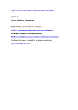 http://www.slideshare.net/luizateira/ativ35conceitocurriculomarialuiza



Unidade IV

Práticas Pedagógicas Mídias Digitais



Atividade 4.1 Conhecendo objetos em multimídias

http://www.slideshare.net/luizateira/ativ41objetosemmidiaseproinfo

Atividade 4.2 Navegando por vídeos e outras mídias

http://www.slideshare.net/luizateira/ativ42navegandoporvdeoseoutroamidias

Atividade 4.5 Planejando a produção de um documento multimídia

http://youtu.be/kVKaBFnXZRU
 