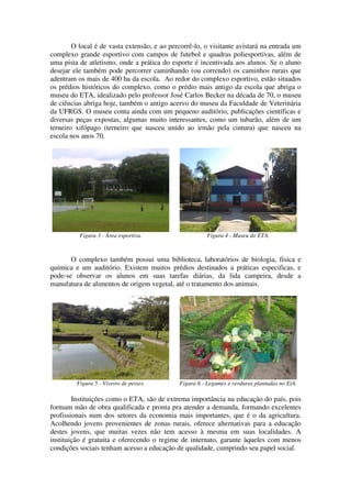 O local é de vasta extensão, e ao percorrê-lo, o visitante avistará na entrada um
complexo grande esportivo com campos de futebol e quadras poliesportivas, além de
uma pista de atletismo, onde a prática do esporte é incentivada aos alunos. Se o aluno
desejar ele também pode percorrer caminhando (ou correndo) os caminhos rurais que
adentram os mais de 400 ha da escola. Ao redor do complexo esportivo, estão situados
os prédios históricos do complexo, como o prédio mais antigo da escola que abriga o
museu do ETA, idealizado pelo professor José Carlos Becker na década de 70, o museu
de ciências abriga hoje, também o antigo acervo do museu da Faculdade de Veterinária
da UFRGS. O museu conta ainda com um pequeno auditório, publicações científicas e
diversas peças expostas, algumas muito interessantes, como um tubarão, além de um
terneiro xifópago (terneiro que nasceu unido ao irmão pela cintura) que nasceu na
escola nos anos 70.




          Figura 3 - Área esportiva.                    Figura 4 - Museu do ETA.



       O complexo também possui uma biblioteca, laboratórios de biologia, física e
química e um auditório. Existem muitos prédios destinados a práticas especificas, e
pode-se observar os alunos em suas tarefas diárias, da lida campeira, desde a
manufatura de alimentos de origem vegetal, até o tratamento dos animais.




         Figura 5 - Viveiro de peixes.       Figura 6 - Legumes e verduras plantadas no EtA.

        Instituições como o ETA, são de extrema importância na educação do país, pois
formam mão de obra qualificada e pronta pra atender a demanda, formando excelentes
profissionais num dos setores da economia mais importantes, que é o da agricultura.
Acolhendo jovens provenientes de zonas rurais, oferece alternativas para a educação
destes jovens, que muitas vezes não tem acesso à mesma em suas localidades. A
instituição é gratuita e oferecendo o regime de internato, garante àqueles com menos
condições sociais tenham acesso a educação de qualidade, cumprindo seu papel social.
 