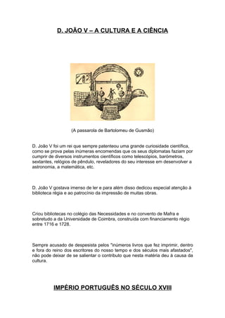 D. JOÃO V – A CULTURA E A CIÊNCIA




                  (A passarola de Bartolomeu de Gusmão)


D. João V foi um rei que sempre patenteou uma grande curiosidade científica,
como se prova pelas inúmeras encomendas que os seus diplomatas faziam por
cumprir de diversos instrumentos científicos como telescópios, barómetros,
sextantes, relógios de pêndulo, reveladores do seu interesse em desenvolver a
astronomia, a matemática, etc.



D. João V gostava imenso de ler e para além disso dedicou especial atenção à
biblioteca régia e ao patrocínio da impressão de muitas obras.



Criou bibliotecas no colégio das Necessidades e no convento de Mafra e
sobretudo a da Universidade de Coimbra, construída com financiamento régio
entre 1716 e 1728.



Sempre acusado de despesista pelos "inúmeros livros que fez imprimir, dentro
e fora do reino dos escritores do nosso tempo e dos séculos mais afastados",
não pode deixar de se salientar o contributo que nesta matéria deu à causa da
cultura.




          IMPÉRIO PORTUGUÊS NO SÉCULO XVIII
 