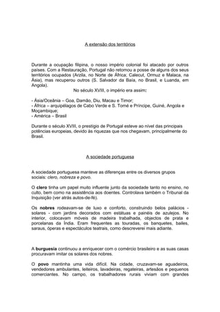 A extensão dos territórios



Durante a ocupação filipina, o nosso império colonial foi atacado por outros
países. Com a Restauração, Portugal não retomou a posse de alguns dos seus
territórios ocupados (Arzila, no Norte de África; Calecut, Ormuz e Malaca, na
Ásia), mas recuperou outros (S. Salvador da Baía, no Brasil, e Luanda, em
Angola).
                     No século XVIII, o império era assim:

- Ásia/Oceânia – Goa, Damão, Diu, Macau e Timor;
- África – arquipélagos de Cabo Verde e S. Tomé e Príncipe, Guiné, Angola e
Moçambique;
- América – Brasil

Durante o século XVIII, o prestígio de Portugal esteve ao nível das principais
potências europeias, devido às riquezas que nos chegavam, principalmente do
Brasil.



                           A sociedade portuguesa


A sociedade portuguesa manteve as diferenças entre os diversos grupos
sociais: clero, nobreza e povo.

O clero tinha um papel muito influente junto da sociedade tanto no ensino, no
culto, bem como na assistência aos doentes. Controlava também o Tribunal da
Inquisição (ver atrás autos-de-fé).

Os nobres rodeavam-se de luxo e conforto, construindo belos palácios -
solares - com jardins decorados com estátuas e painéis de azulejos. No
interior, colocavam móveis de madeira trabalhada, objectos de prata e
porcelanas da Índia. Eram frequentes as touradas, os banquetes, bailes,
saraus, óperas e espectáculos teatrais, como descreverei mais adiante.



A burguesia continuou a enriquecer com o comércio brasileiro e as suas casas
procuravam imitar os solares dos nobres.

O povo mantinha uma vida difícil. Na cidade, cruzavam-se aguadeiros,
vendedores ambulantes, leiteiros, lavadeiras, regateiras, artesãos e pequenos
comerciantes. No campo, os trabalhadores rurais viviam com grandes
 