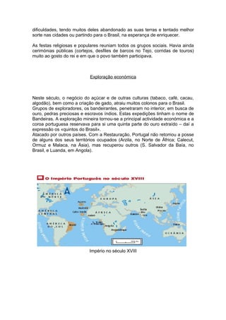 dificuldades, tendo muitos deles abandonado as suas terras e tentado melhor
sorte nas cidades ou partindo para o Brasil, na esperança de enriquecer.

As festas religiosas e populares reuniam todos os grupos sociais. Havia ainda
cerimónias públicas (cortejos, desfiles de barcos no Tejo, corridas de touros)
muito ao gosto do rei e em que o povo também participava.



                           Exploração económica



Neste século, o negócio do açúcar e de outras culturas (tabaco, café, cacau,
algodão), bem como a criação de gado, atraiu muitos colonos para o Brasil.
Grupos de exploradores, os bandeirantes, penetraram no interior, em busca de
ouro, pedras preciosas e escravos índios. Estas expedições tinham o nome de
Bandeiras. A exploração mineira tornou-se a principal actividade económica e a
coroa portuguesa reservava para si uma quinta parte do ouro extraído – daí a
expressão os «quintos do Brasil».
Atacado por outros países. Com a Restauração, Portugal não retomou a posse
de alguns dos seus territórios ocupados (Arzila, no Norte de África; Calecut,
Ormuz e Malaca, na Ásia), mas recuperou outros (S. Salvador da Baía, no
Brasil, e Luanda, em Angola).




                           Império no século XVIII
 