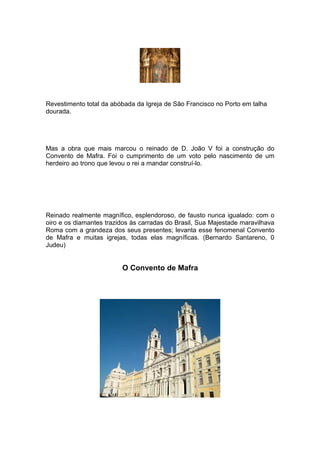 Revestimento total da abóbada da Igreja de São Francisco no Porto em talha
dourada.




Mas a obra que mais marcou o reinado de D. João V foi a construção do
Convento de Mafra. Foi o cumprimento de um voto pelo nascimento de um
herdeiro ao trono que levou o rei a mandar construí-lo.




Reinado realmente magnífico, esplendoroso, de fausto nunca igualado: com o
oiro e os diamantes trazidos às carradas do Brasil, Sua Majestade maravilhava
Roma com a grandeza dos seus presentes; levanta esse fenomenal Convento
de Mafra e muitas igrejas, todas elas magníficas. (Bernardo Santareno, 0
Judeu)


                         O Convento de Mafra
 