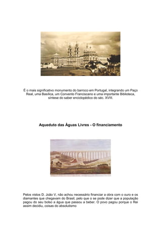É o mais significativo monumento do barroco em Portugal, integrando um Paço
  Real, uma Basílica, um Convento Franciscano e uma importante Biblioteca,
                  síntese do saber enciclopédico do séc. XVIII.




          Aqueduto das Águas Livres - O financiamento




Pelos vistos D. João V, não achou necessário financiar a obra com o ouro e os
diamantes que chegavam do Brasil, pelo que o se pode dizer que a população
pagou do seu bolso a água que passou a beber. O povo pagou porque o Rei
assim decidiu, coisas do absolutismo
 