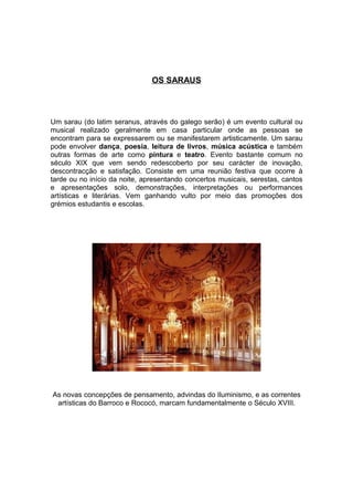 OS SARAUS



Um sarau (do latim seranus, através do galego serão) é um evento cultural ou
musical realizado geralmente em casa particular onde as pessoas se
encontram para se expressarem ou se manifestarem artisticamente. Um sarau
pode envolver dança, poesia, leitura de livros, música acústica e também
outras formas de arte como pintura e teatro. Evento bastante comum no
século XIX que vem sendo redescoberto por seu carácter de inovação,
descontracção e satisfação. Consiste em uma reunião festiva que ocorre à
tarde ou no início da noite, apresentando concertos musicais, serestas, cantos
e apresentações solo, demonstrações, interpretações ou performances
artísticas e literárias. Vem ganhando vulto por meio das promoções dos
grémios estudantis e escolas.




As novas concepções de pensamento, advindas do Iluminismo, e as correntes
 artísticas do Barroco e Rococó, marcam fundamentalmente o Século XVIII.
 