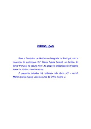 INTRODUÇÃO



     Para a Disciplina de História e Geografia de Portugal, sob a
docência da professora Dr.ª Maria Adélia Amaral, no âmbito do
tema “Portugal no século XVIII”, foi proposto elaboração de trabalho
sobre os SARAUS dessa época.
     O presente trabalho, foi realizado pelo aluno nº2 – André
Martim Barata Araújo Lacerda Aires do 6ºAno Turma C.
 
