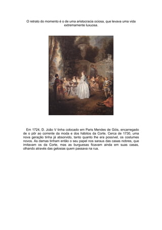 O retrato do momento é o de uma aristocracia ociosa, que levava uma vida
                          extremamente luxuosa.




  Em 1724, D. João V tinha colocado em Paris Mendes de Góis, encarregado
de o pôr ao corrente da moda e dos hábitos da Corte. Cerca de 1730, uma
nova geração tinha já absorvido, tanto quanto lhe era possível, os costumes
novos. As damas tinham então o seu papel nos saraus das casas nobres, que
imitavam os da Corte, mas as burguesas ficavam ainda em suas casas,
olhando através das gelosias quem passava na rua.
 