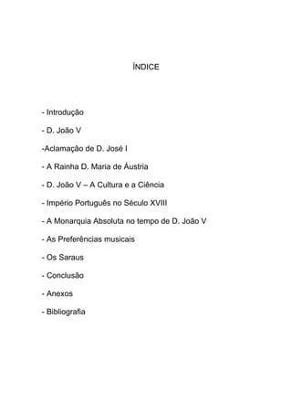 ÍNDICE




- Introdução

- D. João V

-Aclamação de D. José I

- A Rainha D. Maria de Áustria

- D. João V – A Cultura e a Ciência

- Império Português no Século XVIII

- A Monarquia Absoluta no tempo de D. João V

- As Preferências musicais

- Os Saraus

- Conclusão

- Anexos

- Bibliografia
 