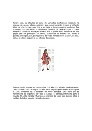 Foram eles, os alfaiates da corte de Versailles (profissional retratado na
gravura da época, página anterior) que, anonimamente tiveram a brilhante
ideia de criar o traje, que viria a ser hoje, o terno executivo moderno. Era
composto por três peças: o justaucorps (espécie de casaca longa), o colete
longo e o culote (na ilustração abaixo), mas o grande salto foi unificar as três
peças (daí em português ser terno), fazendo-as na mesma cor, tecido e
padrão. Em inglês, suit, (terno) deriva do verbo francês suivre (seguir), ou seja,
calças e coletes seguem a cor e tecido do casaco.




O terno, assim, nasceu em berço nobre. Luís XIV foi o primeiro pavão do estilo,
 para homens. Ditou as regras do bem vestir na passagem do século XVII para
o XVIII. Versailles foi o epicentro da moda francesa. Uma nova era de
refinamento se expandiu por toda a Europa e, consequentemente para o
mundo. O estilo francês influenciou a maneira de vestir das classes altas e
médias de todo o planeta, naqueles tempos.
 