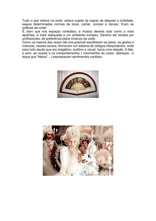 Tudo o que estava na corte, estava sujeito às regras de etiqueta e civilidade,
seguia determinadas normas de tocar, cantar, compor e dançar. Eram as
práticas de corte!
É claro que nos espaços cortesãos, a música deveria soar como a mais
apolínea, a mais adequada a um ambiente europeu. Deveria ser tocada por
profissionais, de preferência pelos músicos da corte.
Como na maioria das vezes não era possível escolherem os pares, os gestos e
mesuras, nesses saraus, formavam um sistema de códigos interpretáveis, onde
para tudo aquilo que era imagético, auditivo e visual, havia uma relação. A fala,
o som, as roupas e os comportamentos ( movimentos do corpo, adereços…o
leque que “falava”…) expressavam sentimentos contidos.
 