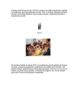 A dança mais famosa do séc. XVII foi a pavana, de origem espanhola, seguida
da sarabanda, que não sobreviveu ao séc. XVII; a courante, dançada na ponta
dos pés, levemente saltitante e com muitas mesuras, predominou durante o
reinado de Luís XIV.




                                   Pavana




Na primeira metade do século XVIII, no contexto do espírito galante da música
da corte, a dança que ganhava a preferência nos salões era o minueto, com
passos miúdos, grande leveza e evoluções graciosas. Originário de uma dança
rústica, enquanto dança popular, o minueto era alegre e vivo. Ao ser levado
para corte, tornou-se mais grave e elaborado.
 