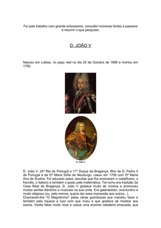 Fiz este trabalho com grande entusiasmo, consultei inúmeras fontes e passarei
                          a resumir o que pesquisei.



                                D. JOÃO V


Nasceu em Lisboa, no paço real no dia 22 de Outubro de 1689 e morreu em
1750.




D. João V, 24º Rei de Portugal e 11º Duque de Bragança, filho de D. Pedro II
de Portugal e de Dª Maria Sofia de Neuburgo, casou em 1708 com Dª Maria
Ana de Áustria. Foi educado pelos Jesuítas que lhe ensinaram o castelhano, o
francês, o italiano e também o gosto pela matemática. Tal como era tradição da
Casa Real de Bragança, D. João V gostava muito de música e promoveu
muitos serões literários e musicais na sua corte. Era galanteador, aventureiro e
muito religioso (ou, pelo menos, queria dar essa impressão aos outros...).
Chamaram-lhe "O Magnânimo" pelas obras grandiosas que mandou fazer e
também pela riqueza e luxo com que viveu e que gostava de mostrar aos
outros. Vestia fatos muito ricos e usava uma enorme cabeleira empoada, que
 