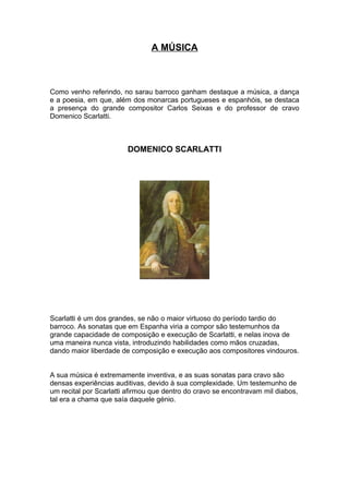A MÚSICA



Como venho referindo, no sarau barroco ganham destaque a música, a dança
e a poesia, em que, além dos monarcas portugueses e espanhóis, se destaca
a presença do grande compositor Carlos Seixas e do professor de cravo
Domenico Scarlatti.



                        DOMENICO SCARLATTI




Scarlatti é um dos grandes, se não o maior virtuoso do período tardio do
barroco. As sonatas que em Espanha viria a compor são testemunhos da
grande capacidade de composição e execução de Scarlatti, e nelas inova de
uma maneira nunca vista, introduzindo habilidades como mãos cruzadas,
dando maior liberdade de composição e execução aos compositores vindouros.


A sua música é extremamente inventiva, e as suas sonatas para cravo são
densas experiências auditivas, devido à sua complexidade. Um testemunho de
um recital por Scarlatti afirmou que dentro do cravo se encontravam mil diabos,
tal era a chama que saía daquele génio.
 