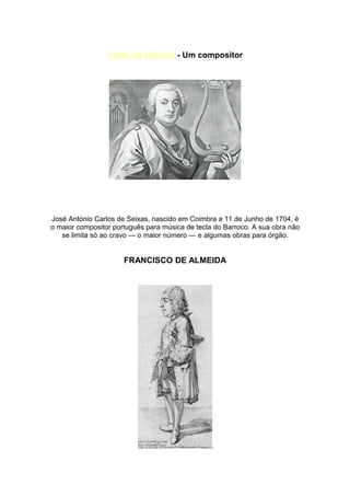 CARLOS SEIXAS - Um compositor




José António Carlos de Seixas, nascido em Coimbra a 11 de Junho de 1704, é
o maior compositor português para música de tecla do Barroco. A sua obra não
   se limita só ao cravo — o maior número — e algumas obras para órgão.


                      FRANCISCO DE ALMEIDA
 