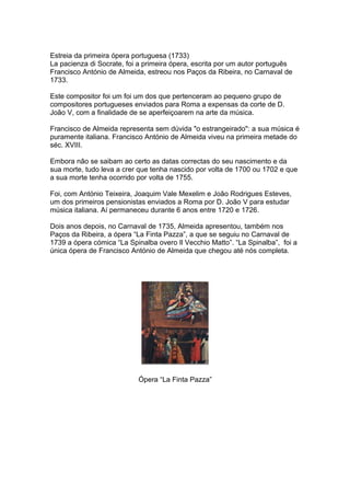 Estreia da primeira ópera portuguesa (1733)
La pacienza di Socrate, foi a primeira ópera, escrita por um autor português
Francisco António de Almeida, estreou nos Paços da Ribeira, no Carnaval de
1733.

Este compositor foi um foi um dos que pertenceram ao pequeno grupo de
compositores portugueses enviados para Roma a expensas da corte de D.
João V, com a finalidade de se aperfeiçoarem na arte da música.

Francisco de Almeida representa sem dúvida "o estrangeirado": a sua música é
puramente italiana. Francisco António de Almeida viveu na primeira metade do
séc. XVIII.

Embora não se saibam ao certo as datas correctas do seu nascimento e da
sua morte, tudo leva a crer que tenha nascido por volta de 1700 ou 1702 e que
a sua morte tenha ocorrido por volta de 1755.

Foi, com António Teixeira, Joaquim Vale Mexelim e João Rodrigues Esteves,
um dos primeiros pensionistas enviados a Roma por D. João V para estudar
música italiana. Aí permaneceu durante 6 anos entre 1720 e 1726.

Dois anos depois, no Carnaval de 1735, Almeida apresentou, também nos
Paços da Ribeira, a ópera “La Finta Pazza”, a que se seguiu no Carnaval de
1739 a ópera cómica “La Spinalba overo Il Vecchio Matto”. “La Spinalba”, foi a
única ópera de Francisco António de Almeida que chegou até nós completa.




                           Ópera “La Finta Pazza”
 