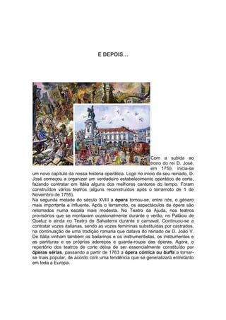 E DEPOIS…




                                                          Com a subida ao
                                                          trono do rei D. José,
                                                          em 1750, inicia-se
um novo capítulo da nossa história operática. Logo no início do seu reinado, D.
José começou a organizar um verdadeiro estabelecimento operático de corte,
fazendo contratar em Itália alguns dos melhores cantores do tempo. Foram
construídos vários teatros (alguns reconstruídos após o terramoto de 1 de
Novembro de 1755).
Na segunda metade do século XVIII a ópera tornou-se, entre nós, o género
mais importante e influente. Após o terramoto, os espectáculos de ópera são
retomados numa escala mais modesta. No Teatro da Ajuda, nos teatros
provisórios que se montavam ocasionalmente durante o verão, no Palácio de
Queluz e ainda no Teatro de Salvaterra durante o carnaval. Continuou-se a
contratar vozes italianas, sendo as vozes femininas substituídas por castrados,
na continuação de uma tradição romana que datava do reinado de D. João V.
De Itália vinham também os bailarinos e os instrumentistas, os instrumentos e
as partituras e os próprios adereços e guarda-roupa das óperas. Agora, o
repertório dos teatros de corte deixa de ser essencialmente constituído por
óperas sérias, passando a partir de 1763 a ópera cómica ou buffa a tornar-
se mais popular, de acordo com uma tendência que se generalizara entretanto
em toda a Europa.
 