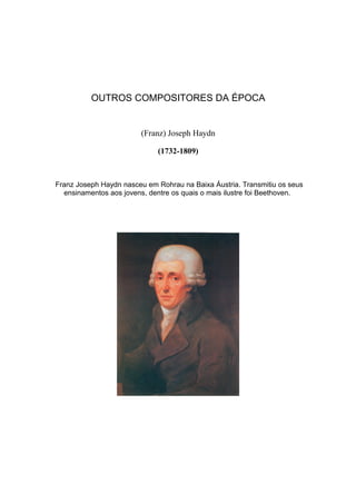 OUTROS COMPOSITORES DA ÉPOCA


                        (Franz) Joseph Haydn

                             (1732-1809)



Franz Joseph Haydn nasceu em Rohrau na Baixa Áustria. Transmitiu os seus
  ensinamentos aos jovens, dentre os quais o mais ilustre foi Beethoven.
 