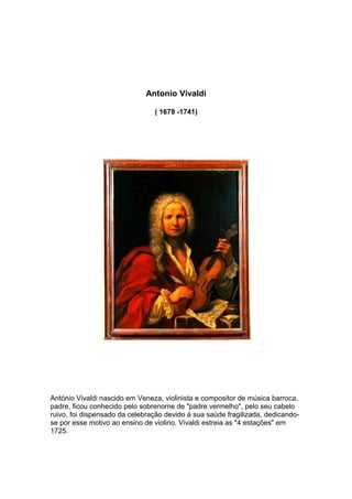 Antonio Vivaldi

                                ( 1678 -1741)




António Vivaldi nascido em Veneza, violinista e compositor de música barroca,
padre, ficou conhecido pelo sobrenome de "padre vermelho", pelo seu cabelo
ruivo, foi dispensado da celebração devido à sua saúde fragilizada, dedicando-
se por esse motivo ao ensino de violino. Vivaldi estreia as "4 estações" em
1725.
 