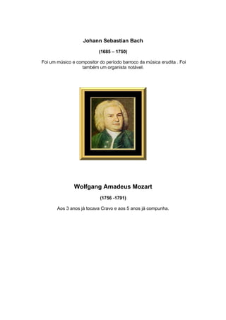 Johann Sebastian Bach

                           (1685 – 1750)

Foi um músico e compositor do período barroco da música erudita . Foi
                  também um organista notável.




               Wolfgang Amadeus Mozart
                           (1756 -1791)

       Aos 3 anos já tocava Cravo e aos 5 anos já compunha.
 