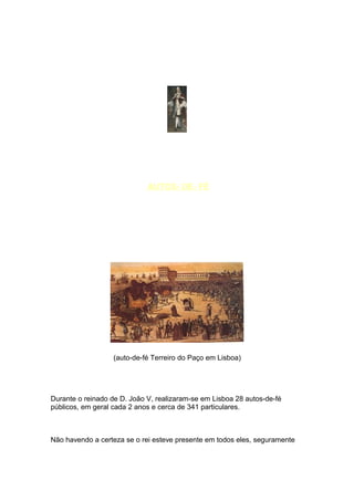 AUTOS- DE- FÉ




                   (auto-de-fé Terreiro do Paço em Lisboa)




Durante o reinado de D. João V, realizaram-se em Lisboa 28 autos-de-fé
públicos, em geral cada 2 anos e cerca de 341 particulares.



Não havendo a certeza se o rei esteve presente em todos eles, seguramente
 