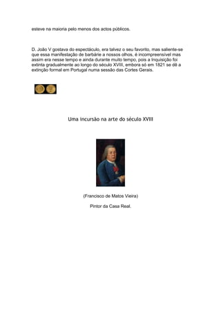 esteve na maioria pelo menos dos actos públicos.



D. João V gostava do espectáculo, era talvez o seu favorito, mas saliente-se
que essa manifestação de barbárie a nossos olhos, é incompreensível mas
assim era nesse tempo e ainda durante muito tempo, pois a Inquisição foi
extinta gradualmente ao longo do século XVIII, embora só em 1821 se dê a
extinção formal em Portugal numa sessão das Cortes Gerais.




                  Uma incursão na arte do século XVIII




                         (Francisco de Matos Vieira)

                             Pintor da Casa Real.
 