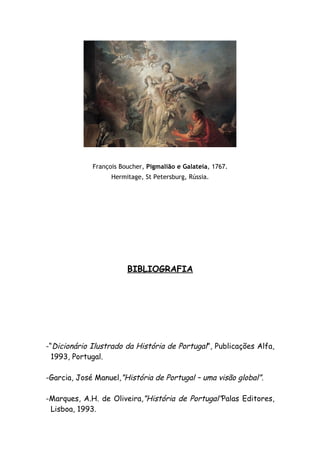 François Boucher, Pigmalião e Galateia, 1767.
                   Hermitage, St Petersburg, Rússia.




                        BIBLIOGRAFIA




-“Dicionário Ilustrado da História de Portugal”, Publicações Alfa,
  1993, Portugal.

-Garcia, José Manuel,”História de Portugal – uma visão global”.

-Marques, A.H. de Oliveira,”História de Portugal”Palas Editores,
 Lisboa, 1993.
 