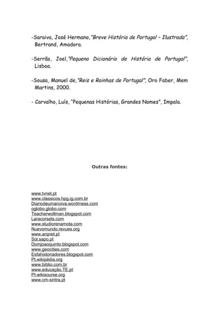 -Saraiva, José Hermano,”Breve História de Portugal – Ilustrada”,
 Bertrand, Amadora.

-Serrão, Joel,”Pequeno Dicionário de História de Portugal”,
 Lisboa.

-Sousa, Manuel de,”Reis e Rainhas de Portugal”, Oro Faber, Mem
 Martins, 2000.

- Carvalho, Luís, “Pequenas Histórias, Grandes Nomes”, Impala.




                           Outras fontes:




www.tvnet.pt
www.classicos.hpg.ig.com.br
Diariodeumanoiva.wordrness.com
oglobo.globo.com
Teacherwollman.blogspot.com
Laracorsets.com
www.studiorenamota.com
Nuevomundo.revues.org
www.arqnet.pt
Sol.sapo.pt
Domjoaoquinto.blogspot.com
www.geocities.com
Esfahistoriadores.blogspot.com
Pt.wikipédia.org
www.biblio.com.br
www.educação.TE.pt
Pt.wikisourse.org
www.cm-sintra.pt
 